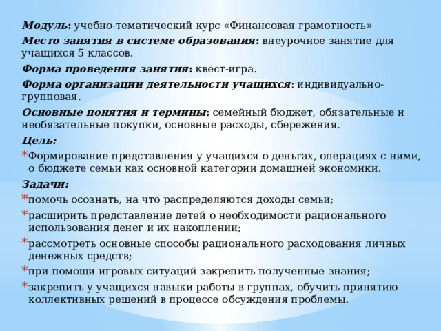 Модуль : учебно-тематический курс «Финансовая грамотность» Место занятия в системе образования : внеурочное занятие для учащихся 5 классов. Форма проведения занятия : квест-игра. Форма организации деятельности учащихся : индивидуально-групповая. Основные понятия и термины : семейный бюджет, обязательные и необязательные покупки, основные расходы, сбережения. Цель: Формирование представления у учащихся о деньгах, операциях с ними, о бюджете семьи как основной категории домашней экономики. Задачи: помочь осознать, на что распределяются доходы семьи; расширить представление детей о необходимости рационального использования денег и их накоплении; рассмотреть основные способы рационального расходования личных денежных средств; при помощи игровых ситуаций закрепить полученные знания; закрепить у учащихся навыки работы в группах, обучить принятию коллективных решений в процессе обсуждения проблемы. 