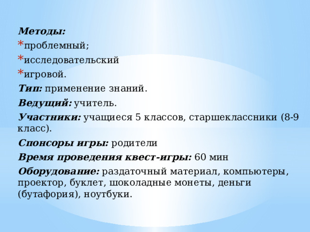 Методы: проблемный; исследовательский игровой. Тип: применение знаний. Ведущий: учитель. Участники: учащиеся 5 классов, старшеклассники (8-9 класс). Спонсоры игры: родители Время проведения квест-игры: 60 мин Оборудование: раздаточный материал, компьютеры, проектор, буклет, шоколадные монеты, деньги (бутафория), ноутбуки. 