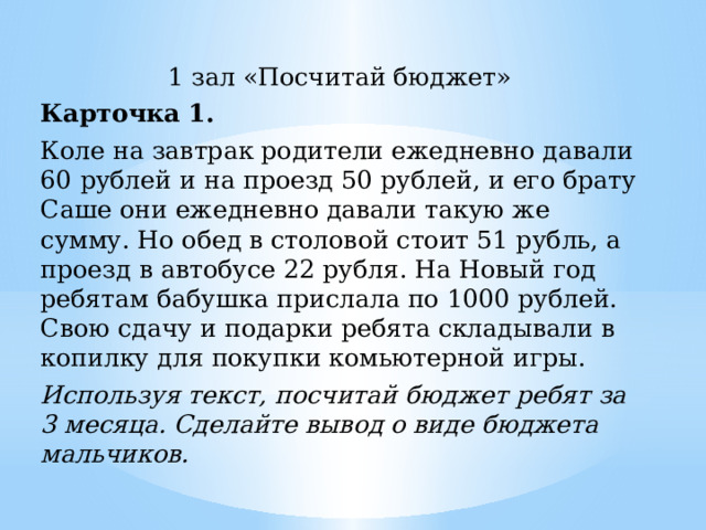 1 зал «Посчитай бюджет» Карточка 1. Коле на завтрак родители ежедневно давали 60 рублей и на проезд 50 рублей, и его брату Саше они ежедневно давали такую же сумму. Но обед в столовой стоит 51 рубль, а проезд в автобусе 22 рубля. На Новый год ребятам бабушка прислала по 1000 рублей. Свою сдачу и подарки ребята складывали в копилку для покупки комьютерной игры. Используя текст, посчитай бюджет ребят за 3 месяца. Сделайте вывод о виде бюджета мальчиков. 