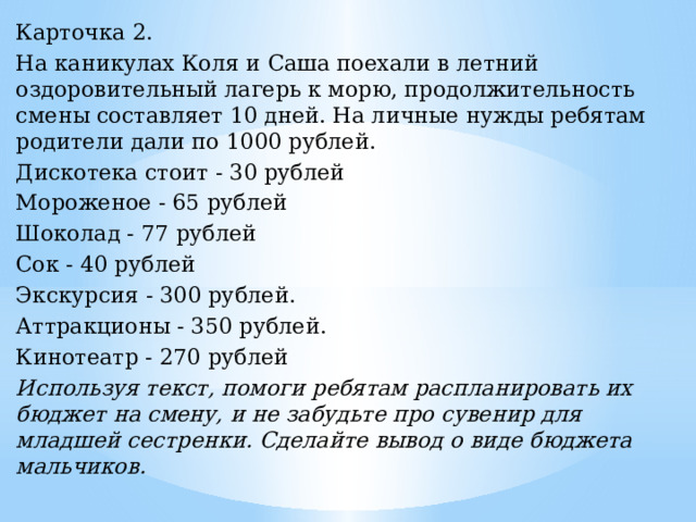 Карточка 2. На каникулах Коля и Саша поехали в летний оздоровительный лагерь к морю, продолжительность смены составляет 10 дней. На личные нужды ребятам родители дали по 1000 рублей. Дискотека стоит - 30 рублей Мороженое - 65 рублей Шоколад - 77 рублей Сок - 40 рублей Экскурсия - 300 рублей. Аттракционы - 350 рублей. Кинотеатр - 270 рублей Используя текст, помоги ребятам распланировать их бюджет на смену, и не забудьте про сувенир для младшей сестренки. Сделайте вывод о виде бюджета мальчиков. 