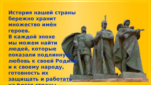 История нашей страны бережно хранит множество имён героев. В каждой эпохе мы можем найти людей, которые показали подлинную любовь к своей Родине и к своему народу, готовность их защищать и работать на благо страны. 