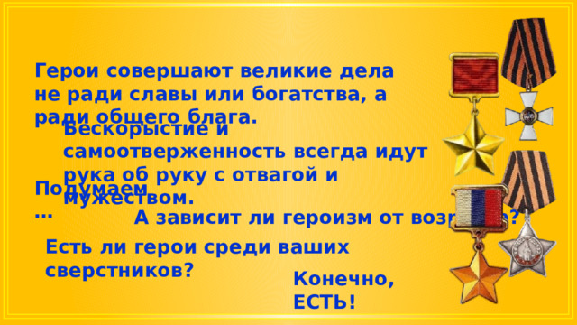 Герои совершают великие дела не ради славы или богатства, а ради общего блага. Бескорыстие и самоотверженность всегда идут рука об руку с отвагой и мужеством. Подумаем … А зависит ли героизм от возраста? Есть ли герои среди ваших сверстников? Конечно, ЕСТЬ! 