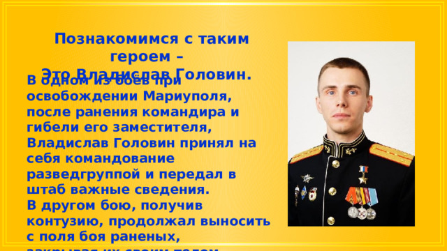  Познакомимся с таким героем – Это Владислав Головин. В одном из боёв при освобождении Мариуполя, после ранения командира и гибели его заместителя, Владислав Головин принял на себя командование разведгруппой и передал в штаб важные сведения. В другом бою, получив контузию, продолжал выносить с поля боя раненых, закрывая их своим телом, отказался от госпитализации и снова встал в строй. 
