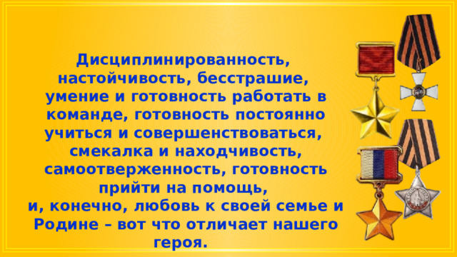 Дисциплинированность, настойчивость, бесстрашие, умение и готовность работать в команде, готовность постоянно учиться и совершенствоваться, смекалка и находчивость, самоотверженность, готовность прийти на помощь, и, конечно, любовь к своей семье и Родине – вот что отличает нашего героя. 
