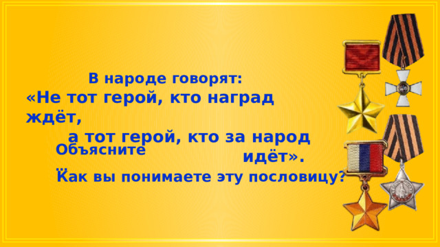 В народе говорят: «Не тот герой, кто наград ждёт, а тот герой, кто за народ идёт». Объясните … Как вы понимаете эту пословицу? 
