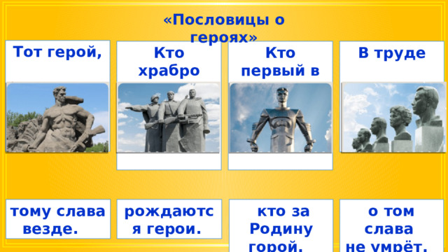 «Пословицы о героях» Тот герой,      Кто храбро врага бьёт, Кто первый в труде, В труде              о том слава тому слава везде. рождаются герои.  кто за Родину горой. не умрёт. 