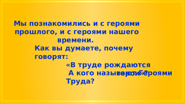 Мы познакомились и с героями прошлого, и с героями нашего времени. Как вы думаете, почему говорят: «В труде рождаются герои»?  А кого называют Героями Труда? 