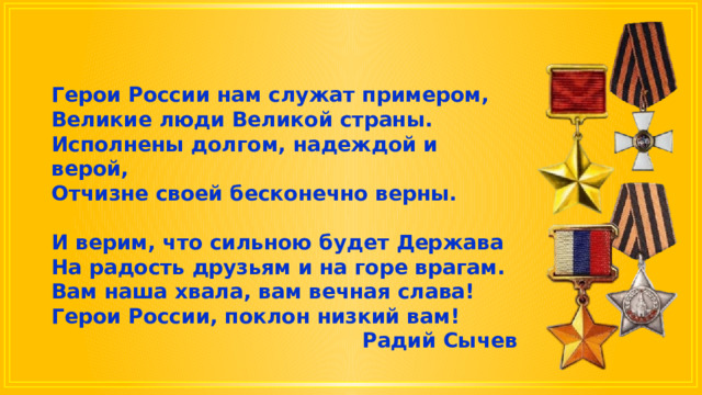Герои России нам служат примером, Великие люди Великой страны. Исполнены долгом, надеждой и верой, Отчизне своей бесконечно верны.  И верим, что сильною будет Держава На радость друзьям и на горе врагам. Вам наша хвала, вам вечная слава! Герои России, поклон низкий вам! Радий Сычев 