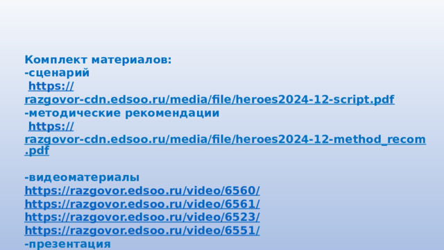 Комплект материалов: -сценарий  https:// razgovor-cdn.edsoo.ru/media/file/heroes2024-12-script.pdf  -методические рекомендации  https:// razgovor-cdn.edsoo.ru/media/file/heroes2024-12-method_recom.pdf  -видеоматериалы https://razgovor.edsoo.ru/video/6560 / https://razgovor.edsoo.ru/video/6561 / https://razgovor.edsoo.ru/video/6523 / https://razgovor.edsoo.ru/video/6551 /  -презентация https://razgovor.edsoo.ru/topic/116 /  
