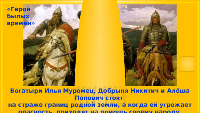 «Герои былых времён» Богатыри Илья Муромец, Добрыня Никитич и Алёша Попович стоят на страже границ родной земли, а когда ей угрожает опасность, приходят на помощь своему народу, защищают и спасают его. 