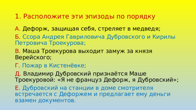 1. Расположите эти эпизоды по порядку А. Дефорж, защищая себя, стреляет в медведя; Б. Ссора Андрея Гавриловича Дубровского и Кирилы Петровича Троекурова; В. Маша Троекурова выходит замуж за князя Верейского; Г. Пожар в Кистенёвке; Д. Владимир Дубровский признаётся Маше Троекуровой: «Я не француз Дефорж, я Дубровский»; Е. Дубровский на станции в доме смотрителя встречается с Дефоржем и предлагает ему деньги взамен документов. 