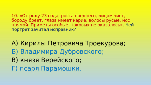 10. «От роду 23 года, роста среднего, лицом чист, бороду бреет, глаза имеет карие, волосы русые, нос прямой. Приметы особые: таковых не оказалось». Чей портрет зачитал исправник? А) Кирилы Петровича Троекурова; Б) Владимира Дубровского; В) князя Верейского; Г) псаря Парамошки. 