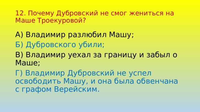 12. Почему Дубровский не смог жениться на Маше Троекуровой? А) Владимир разлюбил Машу; Б) Дубровского убили; В) Владимир уехал за границу и забыл о Маше; Г) Владимир Дубровский не успел освободить Машу, и она была обвенчана с графом Верейским. 