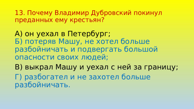 13. Почему Владимир Дубровский покинул преданных ему крестьян? А) он уехал в Петербург;  Б) потеряв Машу, не хотел больше разбойничать и подвергать большой опасности своих людей; В) выкрал Машу и уехал с ней за границу; Г) разбогател и не захотел больше разбойничать. 