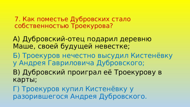 7. Как поместье Дубровских стало собственностью Троекурова?   А) Дубровский-отец подарил деревню Маше, своей будущей невестке; Б) Троекуров нечестно высудил Кистенёвку у Андрея Гавриловича Дубровского; В) Дубровский проиграл её Троекурову в карты; Г) Троекуров купил Кистенёвку у разорившегося Андрея Дубровского. 