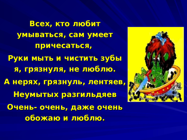 Всех, кто любит у мываться, сам умеет причесаться, Руки мыть и чистить зубы я, грязнуля, не люблю. А нерях, грязнуль, лентяев, Неумытых разгильдяев Очень- очень, даже очень обожаю и люблю. 