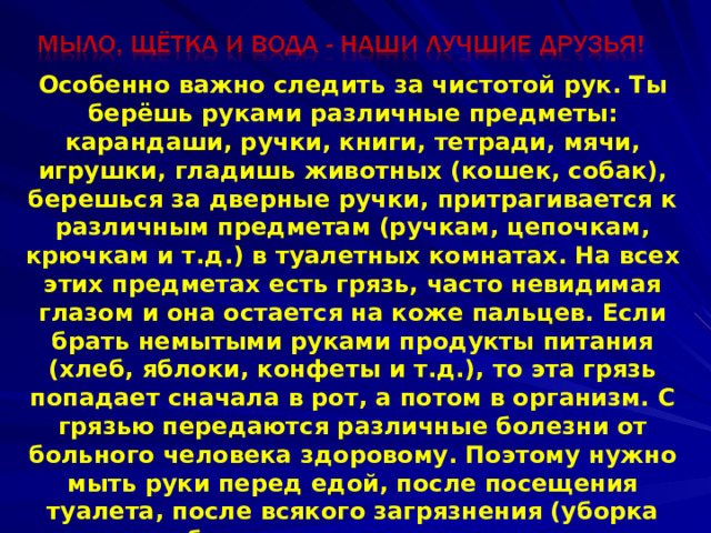 Особенно важно следить за чистотой рук. Ты берёшь руками различные предметы: карандаши, ручки, книги, тетради, мячи, игрушки, гладишь животных (кошек, собак), берешься за дверные ручки, притрагивается к различным предметам (ручкам, цепочкам, крючкам и т.д.) в туалетных комнатах. На всех этих предметах есть грязь, часто невидимая глазом и она остается на коже пальцев. Если брать немытыми руками продукты питания (хлеб, яблоки, конфеты и т.д.), то эта грязь попадает сначала в рот, а потом в организм. С грязью передаются различные болезни от больного человека здоровому. Поэтому нужно мыть руки перед едой, после посещения туалета, после всякого загрязнения (уборка комнаты, работа в огороде, игра с животными и т.д.) и перед сном. Совершенно недопустимо брать пальцы в рот. 