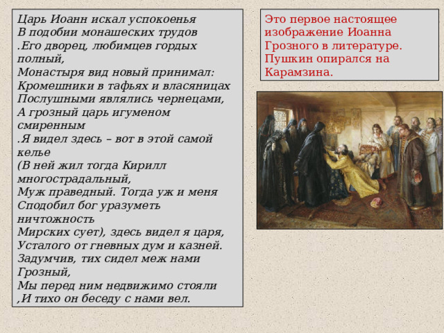 Царь Иоанн искал успокоенья В подобии монашеских трудов .Его дворец, любимцев гордых полный, Монастыря вид новый принимал: Кромешники в тафьях и власяницах Послушными являлись чернецами, А грозный царь игуменом смиренным .Я видел здесь – вот в этой самой келье (В ней жил тогда Кирилл многострадальный, Муж праведный. Тогда уж и меня Сподобил бог уразуметь ничтожность Мирских сует), здесь видел я царя, Усталого от гневных дум и казней. Задумчив, тих сидел меж нами Грозный, Мы перед ним недвижимо стояли ,И тихо он беседу с нами вел. Это первое настоящее изображение Иоанна Грозного в литературе. Пушкин опирался на Карамзина. 