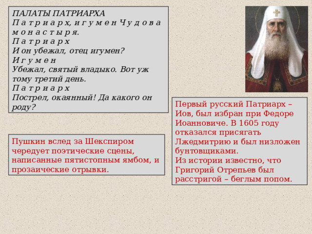 ПАЛАТЫ ПАТРИАРХА П а т р и а р х, и г у м е н Ч у д о в а м о н а с т ы р я. П а т р и а р х И он убежал, отец игумен? И г у м е н Убежал, святый владыко. Вот уж тому третий день. П а т р и а р х Пострел, окаянный! Да какого он роду? Первый русский Патриарх –Иов, был избран при Федоре Иоанновиче. В 1605 году отказался присягать Лжедмитрию и был низложен бунтовщиками.  Из истории известно, что Григорий Отрепьев был расстригой – беглым попом. Пушкин вслед за Шекспиром чередует поэтические сцены, написанные пятистопным ямбом, и прозаические отрывки. 