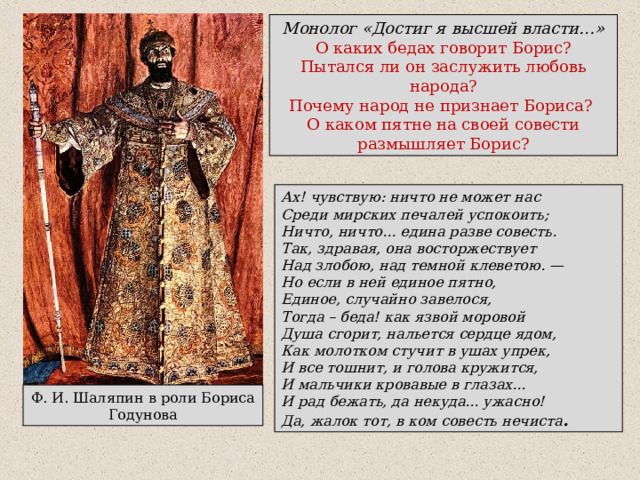 Монолог «Достиг я высшей власти…» О каких бедах говорит Борис? Пытался ли он заслужить любовь народа? Почему народ не признает Бориса? О каком пятне на своей совести размышляет Борис? Ах! чувствую: ничто не может нас Среди мирских печалей успокоить; Ничто, ничто... едина разве совесть. Так, здравая, она восторжествует Над злобою, над темной клеветою. — Но если в ней единое пятно, Единое, случайно завелося, Тогда – беда! как язвой моровой Душа сгорит, нальется сердце ядом, Как молотком стучит в ушах упрек, И все тошнит, и голова кружится, И мальчики кровавые в глазах... И рад бежать, да некуда... ужасно! Да, жалок тот, в ком совесть нечиста . Ф. И. Шаляпин в роли Бориса Годунова 