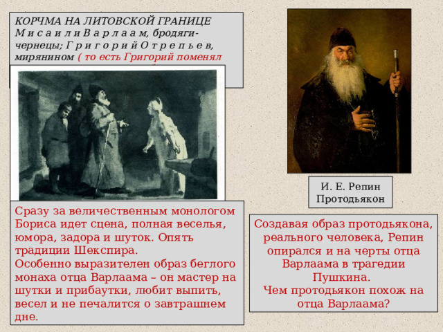 КОРЧМА НА ЛИТОВСКОЙ ГРАНИЦЕ М и с а и л и В а р л а а м, бродяги-чернецы; Г р и г о р и й О т р е п ь е в, мирянином ( то есть Григорий поменял монашеское одеяние на обычное, мирское); И. Е. Репин  Протодьякон Сразу за величественным монологом Бориса идет сцена, полная веселья, юмора, задора и шуток. Опять традиции Шекспира. Особенно выразителен образ беглого монаха отца Варлаама – он мастер на шутки и прибаутки, любит выпить, весел и не печалится о завтрашнем дне. Создавая образ протодьякона, реального человека, Репин опирался и на черты отца Варлаама в трагедии Пушкина. Чем протодьякон похож на отца Варлаама? 