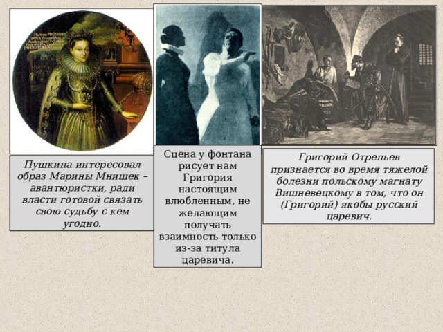 Сцена у фонтана рисует нам Григория настоящим влюбленным, не желающим получать взаимность только из-за титула царевича. Григорий Отрепьев признается во время тяжелой болезни польскому магнату Вишневецкому в том, что он (Григорий) якобы русский царевич. Пушкина интересовал образ Марины Мнишек – авантюристки, ради власти готовой связать свою судьбу с кем угодно. 