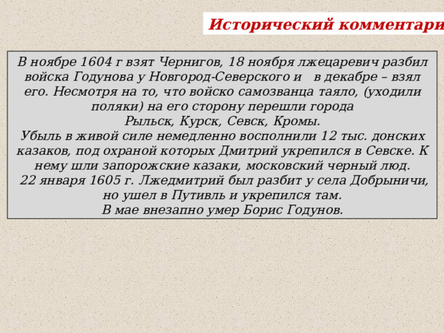 Исторический комментарий . В ноябре 1604 г взят Чернигов, 18 ноября лжецаревич разбил войска Годунова у Новгород-Северского и в декабре – взял его. Несмотря на то, что войско самозванца таяло, (уходили поляки) на его сторону перешли города   Рыльск, Курск, Севск, Кромы. Убыль в живой силе немедленно восполнили 12 тыс. донских казаков, под охраной которых Дмитрий укрепился в Севске. К нему шли запорожские казаки, московский черный люд.  22 января 1605 г. Лжедмитрий был разбит у села Добрыничи, но ушел в Путивль и укрепился там. В мае внезапно умер Борис Годунов. 
