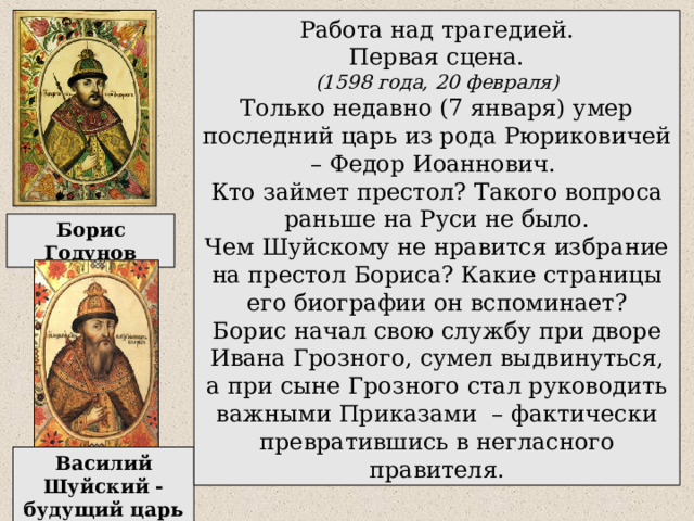 Работа над трагедией. Первая сцена. (1598 года, 20 февраля) Только недавно (7 января) умер последний царь из рода Рюриковичей – Федор Иоаннович. Кто займет престол? Такого вопроса раньше на Руси не было. Чем Шуйскому не нравится избрание на престол Бориса? Какие страницы его биографии он вспоминает? Борис начал свою службу при дворе Ивана Грозного, сумел выдвинуться, а при сыне Грозного стал руководить важными Приказами – фактически превратившись в негласного правителя. Борис Годунов Василий Шуйский - будущий царь 