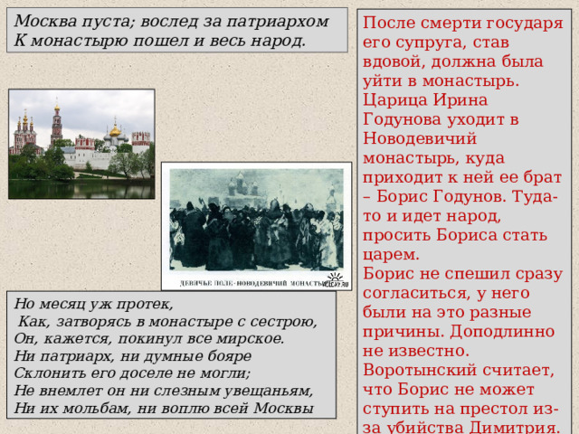 Москва пуста; вослед за патриархом К монастырю пошел и весь народ. После смерти государя его супруга, став вдовой, должна была уйти в монастырь. Царица Ирина Годунова уходит в Новодевичий монастырь, куда приходит к ней ее брат – Борис Годунов. Туда-то и идет народ, просить Бориса стать царем. Борис не спешил сразу согласиться, у него были на это разные причины. Доподлинно не известно. Воротынский считает, что Борис не может ступить на престол из-за убийства Димитрия. Но месяц уж протек,  Как, затворясь в монастыре с сестрою, Он, кажется, покинул все мирское. Ни патриарх, ни думные бояре Склонить его доселе не могли; Не внемлет он ни слезным увещаньям, Ни их мольбам, ни воплю всей Москвы 