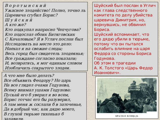 В о р о т ы н с к и й Ужасное злодейство! Полно, точно ль Царевича сгубил Борис? Ш у й с к и й А кто же? Кто подкупал напрасно Чепчугова? Кто подослал обоих Битяговских С Качаловым? Я в Углич послан был Исследовать на месте это дело: Наехал я на свежие следы; Весь город был свидетель злодеянья; Все граждане согласно показали; И, возвратясь, я мог единым словом Изобличить сокрытого злодея. Шуйский был послан в Углич как глава следственного комитета по делу убийства царевича Димитрия, но, вернувшись, не обвинил Бориса. Шуйский вспоминает, что его дядю убили в тюрьме, потому что он пытался ослабить влияние на царя Федора со стороны Бориса Годунова. Об этом в трагедии А. К. Толстого «Царь Федор Иоаннович». А что мне было делать? Все объявить Феодору? Но царь На все глядел очами Годунова, Всему внимал ушами Годунова: Пускай его б уверил я во всем, Борис тотчас его бы разуверил, А там меня ж сослали б в заточенье, Да в добрый час, как дядю моего, В глухой тюрьме тихонько б задавили . 