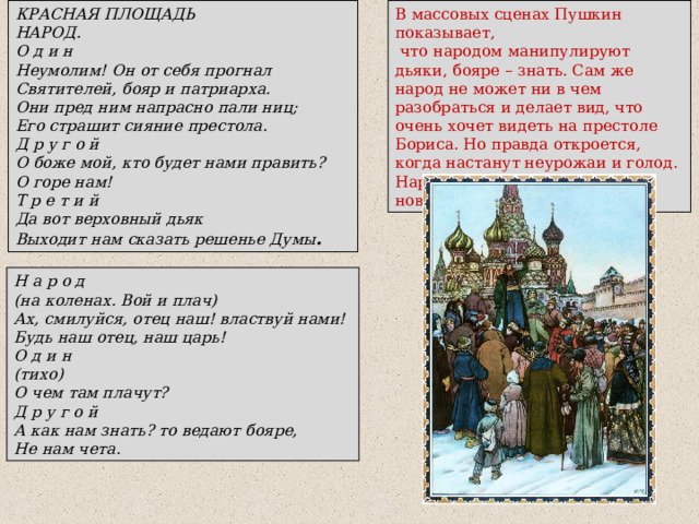КРАСНАЯ ПЛОЩАДЬ НАРОД. О д и н Неумолим! Он от себя прогнал Святителей, бояр и патриарха. Они пред ним напрасно пали ниц; Его страшит сияние престола. Д р у г о й О боже мой, кто будет нами править? О горе нам! Т р е т и й Да вот верховный дьяк Выходит нам сказать решенье Думы . В массовых сценах Пушкин показывает,  что народом манипулируют дьяки, бояре – знать. Сам же народ не может ни в чем разобраться и делает вид, что очень хочет видеть на престоле Бориса. Но правда откроется, когда настанут неурожаи и голод. Народ сразу обвинит в этом нового царя – Бориса Годунова. Н а р о д (на коленах. Вой и плач) Ах, смилуйся, отец наш! властвуй нами! Будь наш отец, наш царь! О д и н (тихо) О чем там плачут? Д р у г о й А как нам знать? то ведают бояре, Не нам чета. 