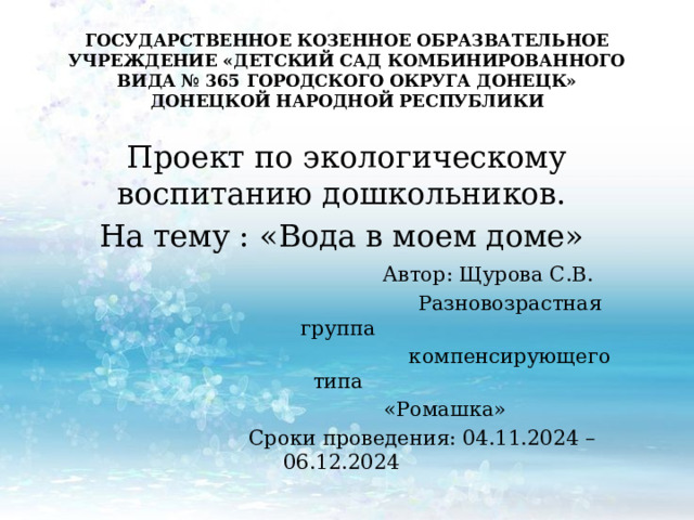ГОСУДАРСТВЕННОЕ КОЗЕННОЕ ОБРАЗВАТЕЛЬНОЕ УЧРЕЖДЕНИЕ «ДЕТСКИЙ САД КОМБИНИРОВАННОГО ВИДА № 365 ГОРОДСКОГО ОКРУГА ДОНЕЦК» ДОНЕЦКОЙ НАРОДНОЙ РЕСПУБЛИКИ    Проект по экологическому воспитанию дошкольников. На тему : «Вода в моем доме»  Автор: Щурова С.В.  Разновозрастная группа  компенсирующего типа  «Ромашка»  Сроки проведения: 04.11.2024 – 06.12.2024 