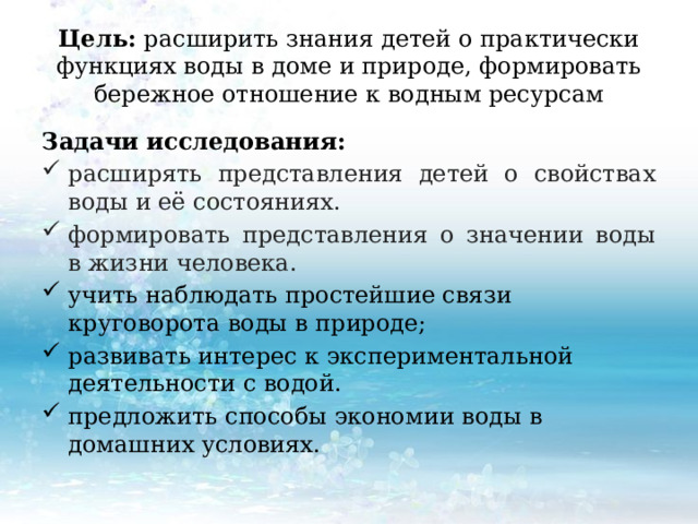 Цель: расширить знания детей о практически функциях воды в доме и природе, формировать бережное отношение к водным ресурсам Задачи исследования: расширять представления детей о свойствах воды и её состояниях. формировать представления о значении воды в жизни человека. учить наблюдать простейшие связи круговорота воды в природе; развивать интерес к экспериментальной деятельности с водой. предложить способы экономии воды в домашних условиях. 