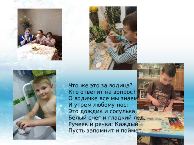 Что же это за водица?  Кто ответит на вопрос?  О водичке все мы знаем  И утрем любому нос:  Это дождик и сосулька,  Белый снег и гладкий лед,  Ручеек и речка: Каждый  Пусть запомнит и поймет. 