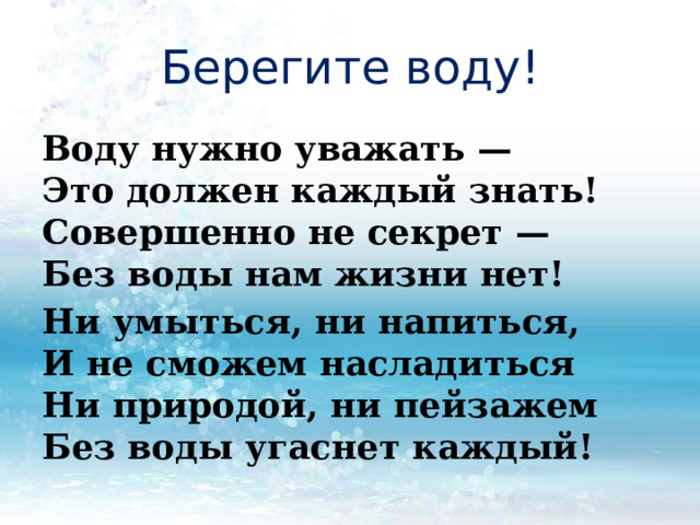 Берегите воду! Воду нужно уважать —  Это должен каждый знать!  Совершенно не секрет —  Без воды нам жизни нет! Ни умыться, ни напиться,  И не сможем насладиться  Ни природой, ни пейзажем  Без воды угаснет каждый! 