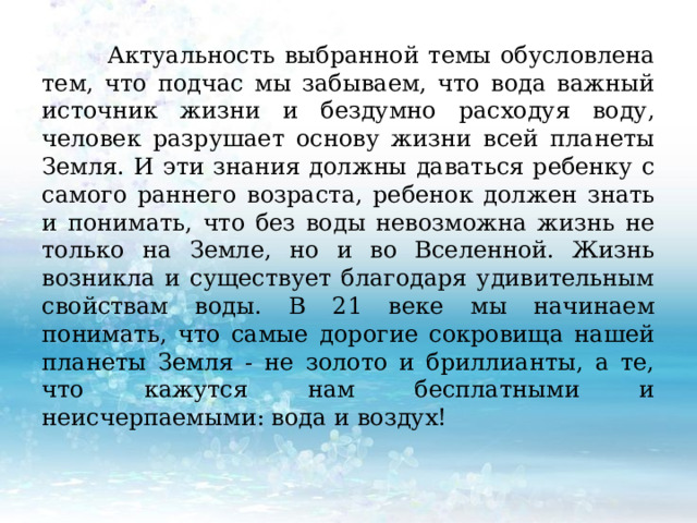  Актуальность выбранной темы обусловлена тем, что подчас мы забываем, что вода важный источник жизни и бездумно расходуя воду, человек разрушает основу жизни всей планеты Земля. И эти знания должны даваться ребенку с самого раннего возраста, ребенок должен знать и понимать, что без воды невозможна жизнь не только на Земле, но и во Вселенной. Жизнь возникла и существует благодаря удивительным свойствам воды. В 21 веке мы начинаем понимать, что самые дорогие сокровища нашей планеты Земля - не золото и бриллианты, а те, что кажутся нам бесплатными и неисчерпаемыми: вода и воздух! 
