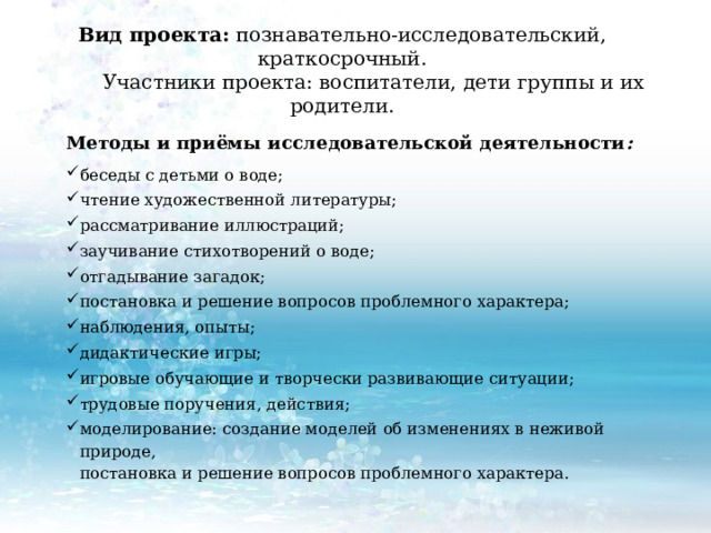 Вид проекта: познавательно-исследовательский, краткосрочный.  Участники проекта: воспитатели, дети группы и их родители.   Методы и приёмы исследовательской деятельности : беседы с детьми о воде; чтение художественной литературы; рассматривание иллюстраций; заучивание стихотворений о воде; отгадывание загадок; постановка и решение вопросов проблемного характера; наблюдения, опыты; дидактические игры; игровые обучающие и творчески развивающие ситуации; трудовые поручения, действия; моделирование: создание моделей об изменениях в неживой природе,  постановка и решение вопросов проблемного характера.   