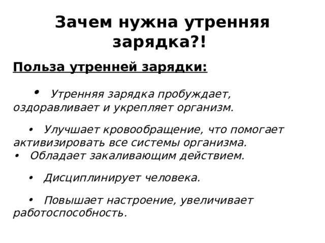 Польза утренней зарядки: •     Утренняя зарядка пробуждает, оздоравливает и укрепляет организм. •    Улучшает кровообращение, что помогает активизировать все системы организма.  •   Обладает закаливающим действием. •    Дисциплинирует человека. •    Повышает настроение, увеличивает работоспособность. Зачем нужна утренняя зарядка?!   