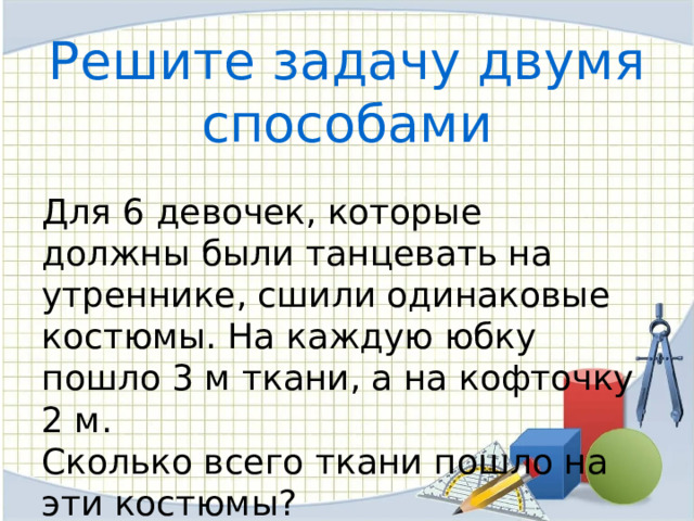 Решите задачу двумя способами  Для 6 девочек, которые должны были танцевать на утреннике, сшили одинаковые костюмы. На каждую юбку пошло 3 м ткани, а на кофточку 2 м. Сколько всего ткани пошло на эти костюмы? 