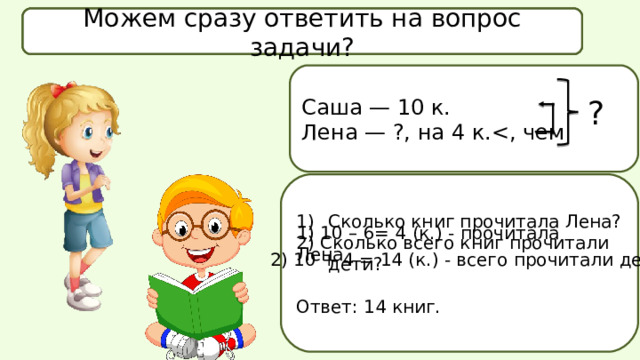 Что известно в задаче? Что спрашивается в задаче? Можем сразу ответить на вопрос задачи? Саша — 10 к. Лена — ?, на 4 к.? Сколько книг прочитала Лена? 2) Сколько всего книг прочитали дети? Ответ: 14 книг. 1) 10 – 6= 4 (к.) - прочитала Лена  2) 10 + 4 = 14 (к.) - всего прочитали дети 