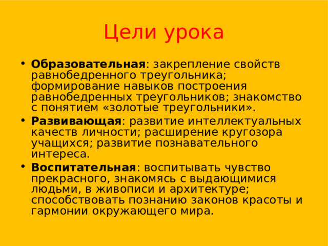 Цели урока Образовательная : закрепление свойств равнобедренного треугольника; формирование навыков построения равнобедренных треугольников ; знакомство с понятием «золотые треугольники». Развивающая : развитие интеллектуальных качеств личности; расширение кругозора учащихся; развитие познавательного интереса. Воспитательная : воспитывать чувство прекрасного, знакомясь с выдающимися людьми, в живописи и архитектуре; способствовать познанию законов красоты и гармонии окружающего мира. 