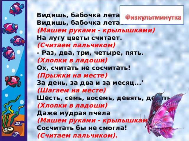Видишь, бабочка летает   Видишь, бабочка летает   (Машем руками - крылышками)    На лугу цветы считает.   (Считаем пальчиком)   - Раз, два, три, четыре, пять.   (Хлопки в ладоши)   Ох, считать не сосчитать!   (Прыжки на месте)    За день, за два и за месяц...'   (Шагаем на месте)   Шесть, семь, восемь, девять, десять   (Хлопки в ладоши)   Даже мудрая пчела   (Машем руками - крылышками)    Сосчитать бы не смогла!    (Считаем пальчиком). 