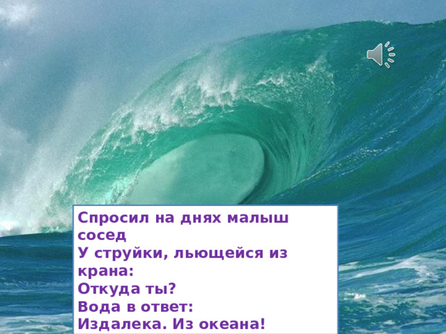 Спросил на днях малыш сосед У струйки, льющейся из крана: Откуда ты? Вода в ответ: Издалека. Из океана! 