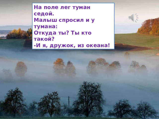 На поле лег туман седой. Малыш спросил и у тумана: Откуда ты? Ты кто такой? -И я, дружок, из океана! 