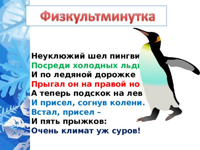 Неуклюжий шел пингвин  Посреди холодных льдин.  И по ледяной дорожке  Прыгал он на правой ножке.  А теперь подскок на левой –  И присел, согнув колени.  Встал, присел –  И пять прыжков:  Очень климат уж суров! 