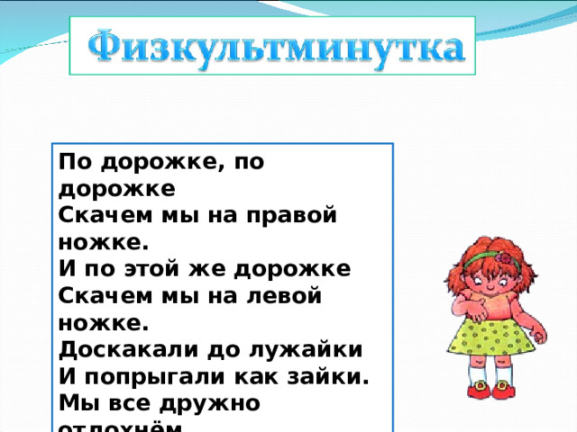 По дорожке, по дорожке   Скачем мы на правой ножке.   И по этой же дорожке   Скачем мы на левой ножке.   Доскакали до лужайки   И попрыгали как зайки.   Мы все дружно отдохнём   И опять считать пойдём! 