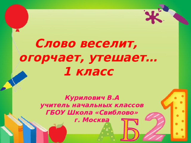 Слово веселит,  огорчает, утешает…  1 класс Курилович В.А учитель начальных классов ГБОУ Школа «Свиблово» г. Москва  