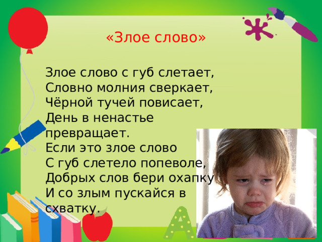  «Злое слово» Злое слово с губ слетает, Словно молния сверкает, Чёрной тучей повисает, День в ненастье превращает. Если это злое слово С губ слетело попеволе, Добрых слов бери охапку И со злым пускайся в схватку. 