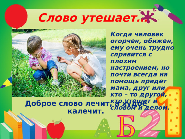 Слово утешает… Когда человек огорчен, обижен, ему очень трудно справится с плохим настроением, но почти всегда на помощь придет мама, друг или кто – то другой, кто утешит и словом и делом.   Доброе слово лечит, а худое калечит. 