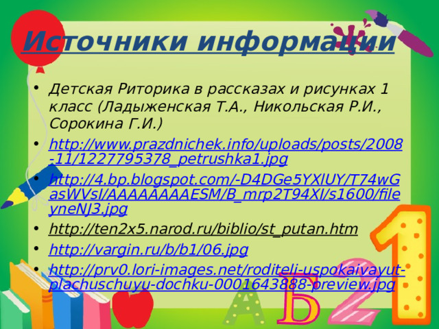 Источники информации Детская Риторика в рассказах и рисунках 1 класс (Ладыженская Т.А., Никольская Р.И., Сорокина Г.И.) http://www.prazdnichek.info/uploads/posts/2008-11/1227795378_petrushka1.jpg http://4.bp.blogspot.com/-D4DGe5YXlUY/T74wGasWVsI/AAAAAAAAESM/B_mrp2T94XI/s1600/fileyneNJ3.jpg http://ten2x5.narod.ru/biblio/st_putan.htm  http://vargin.ru/b/b1/06.jpg http://prv0.lori-images.net/roditeli-uspokaivayut-plachuschuyu-dochku-0001643888-preview.jpg     